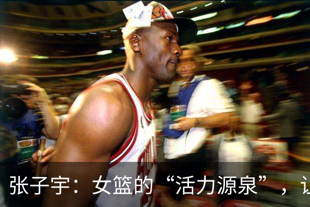 张子宇：女篮的“活力源泉”，让队友更有干劲！